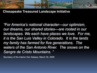 Chesapeake Treasured Landscape Initiative “For America’s national character—our optimism, our dreams, our shared stories—are rooted in our landscapes. We each have places we love.  For me, it is the San Luis Valley in Colorado.  It is the lands my family has farmed for five generations.  The waters of the San Antonio River.  The snows on the Sangre de Cristo Mountains.” Secretary of the Interior Ken Salazar, March 30, 2009 