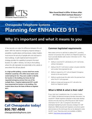 “Man Found Dead in Office 10 Hours After
                                                                   911 Phone Glitch Confuses Rescuers,”
                                                                                       - Washington Post



Chesapeake Telephone Systems
Planning for ENHANCED 911
Why it’s important and what it means to you

A few seconds can make the difference between life and         Common legislated requirements
death. With the need for emergency response always a
possibility in public places and businesses, today’s leaders   More states continue to add laws to address E911, providing
                                                               direction to businesses that use Multi Line Telephone Systems on
must ensure the security of people who visit and work in
                                                               how to provide detailed caller location information to 911. They
their buildings. A well implemented Enhanced 911
                                                               typically mandate:
strategy provides the capability to pinpoint the exact
                                                                   Ability to route the 911 call directly to a 911 Call Center,
location of a caller in distress, not only to the building
                                                                    without interception.
where the call originated, but potentially to the cubicle or
area where the call was placed.                                    Ability of the 911 Call Center to obtain a location identifier
                                                                    and number that originated the call.
In a high profile building, a woman died from smoke                Ability to respond to a 911 call and dispatch Emergency
inhalation caused by a fire while rescue teams were                 services to the exact location.
onsite looking for her. They were unable to identify
                                                                   Ability to quickly locate the caller within the premises from
her location in the building, but knew she had
                                                                    which the 911 call originated.
requested emergency services from one of the
multiple floors. Properly implemented E911 would                   Ability to initiate and recognize a 911 call within the
have pinpointed her location in the building. This                  Multi-Line Telephone System.
incident alone drove the State of Illinois to legislate
E911.
                                                               What is NENA & what is their role?
                                                               If your state hasn’t established a law, it’s a matter of when,
                                                               not if. NENA, the National Emergency Number Association, has
                                                               issued E911 Model Legislation designed to help states develop
                                                               statutes and rules requiring sufficiently precise caller location
                                                               information for 911 calls. A companion document was

Call Chesapeake today!                                         developed highlighting location discovery strategies for VoIP
                                                               telephones. NENA educates both legislators and phone system

800.787.4848                                                   administrators on the techniques that can be deployed to solve
                                                               the E911 issue. These documents are available on NENA's
chesapeaketelephone.com                                        website: http://www.nena.org/mlts-pbx.
 