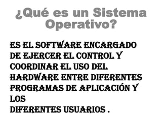 ¿Qué es un Sistema
     Operativo?
es el software encargado
de ejercer el control y
coordinar el uso del
hardware entre diferentes
programas de aplicación y
los
diferentes usuarios .
 