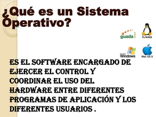 ¿Qué es un Sistema Operativo? ,[object Object],es el software encargado de ejercer el control y coordinar el uso del hardware entre diferentes programas de aplicación y los diferentes usuarios . ,[object Object]