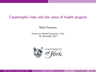 Catastrophic risks and the value of health projects
Mark Freeman
Centre for Health Economics, York
7th December 2017
Mark Freeman (University of York) Risk & Valuation December 2017 1 / 20
 