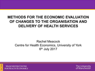 METHODS FOR THE ECONOMIC EVALUATION
OF CHANGES TO THE ORGANISATION AND
DELIVERY OF HEALTH SERVICES
Rachel Meacock
Centre for Health Economics, University of York
6th July 2017
 