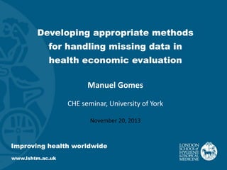 Developing appropriate methods

for handling missing data in
health economic evaluation

Manuel Gomes
CHE seminar, University of York
November 20, 2013

Improving health worldwide
www.lshtm.ac.uk

 