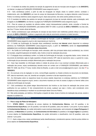 5.11 - O resultado da análise dos pedidos de isenção de pagamento da taxa de inscrição será divulgado no dia 28/03/2012,
via Internet, na página da FUNDAÇÃO CESGRANRIO (www.cesgranrio.org.br).
5.12 - O(A) candidato(a) poderá, a partir da data de divulgação da relação citada no subitem anterior, contestar o
indeferimento, até o dia 30/03/2012, por meio do campo de Interposição de Recursos, na página referente a este Concurso
Público no endereço eletrônico (www.cesgranrio.org.br). Após esse período, não serão aceitos pedidos de recurso.
5.13- O resultado da análise dos pedidos de isenção de pagamento da taxa de inscrição deferida, após contestação, será
divulgado no dia 04/04/2012, via Internet, na página da FUNDAÇÃO CESGRANRIO (www.cesgranrio.org.br).
5.14 - Para ter acesso ao resultado da referida análise, os(as) interessados(as) poderão, ainda, consultar a Central de
Atendimento da FUNDAÇÃO CESGRANRIO, pelo telefone 0800 701 2028, no período de 28/03 a 10/04/2012, nos dias úteis,
das 9 às 17 horas, horário oficial de Brasília.
5.15 - Os(As) candidatos(as) cujas solicitações de isenção da taxa tiverem sido indeferidas poderão efetuar a inscrição no
período de 28/03 a 10/04/2012, e efetuar o pagamento até a data de vencimento constante no boleto bancário.
6 - DA CONFIRMAÇÃO DE INSCRIÇÃO

6.1 - Os(As) candidatos(as) devem verificar a Confirmação de Inscrição, a partir de 16/05/2012, na página da FUNDAÇÃO
CESGRANRIO (www.cesgranrio.org.br) e são responsáveis por imprimi-la.
6.2 - O Cartão de Confirmação de Inscrição do(a) candidato(a) inscrito(a) via Internet estará disponível no endereço
eletrônico da FUNDAÇÃO CESGRANRIO (www.cesgranrio.org.br), a partir de 16/05/2012, sendo de responsabilidade
exclusiva do(a) candidato(a) a obtenção desse documento.
6.2.1 - No Cartão de Confirmação de Inscrição, serão colocados, além dos principais dados do(a) candidato(a), seu número
de inscrição, cargo/formação/polo de trabalho, data, horário e local de realização das provas.
6.3 - É obrigação do(a) candidato(a) conferir, no Cartão de Confirmação de Inscrição, os seguintes dados: nome; número do
documento de identidade, sigla do órgão expedidor e Estado emitente; CPF; data de nascimento; sexo; e, quando for o caso,
a informação de que demanda condição diferenciada para a realização das provas.
6.4 - Caso haja inexatidão na informação relativa à cidade de provas e/ou à sua eventual condição diferenciada para a
realização das provas, os(as) candidatos(as) deverão entrar em contato com a FUNDAÇÃO CESGRANRIO, pelo telefone
0800 701 2028, das 09 às 17 horas, horário oficial de Brasília, ou pelo e-mail concursos@cesgranrio.org.br, nos dias 17 ou
18/05/2012.
6.5 - Os eventuais erros de digitação no nome, número/Órgão expedidor ou Estado emitente do documento de identidade,
CPF, data de nascimento, sexo, etc. deverão ser corrigidos, somente no dia das respectivas provas.
6.6 - As informações sobre os respectivos locais de provas estarão disponíveis no endereço eletrônico da FUNDAÇÃO
CESGRANRIO (www.cesgranrio.org.br), sendo o documento impresso por meio do acesso à página na Internet válido como
Cartão de Confirmação de Inscrição.
6.7 - O(A) candidato(a) não poderá alegar desconhecimento dos horários ou dos locais de realização das provas como
justificativa de sua ausência. O não comparecimento às provas, qualquer que seja o motivo, será considerado como
desistência do(a) candidato(a) e resultará na sua eliminação deste Concurso Público.
6.8 - Não serão prestadas, por telefone, informações a respeito de datas, locais e horários de realização das provas, exceto o
disposto no subitem 6.4.
7 - DA ETAPA DE QUALIFICAÇÃO TÉCNICA


7.1 - Para o cargo de Piloto de Helicóptero
7.1.1 - ETAPA ÚNICA - Constituída de provas objetivas de Conhecimentos Básicos, com 20 questões, e de
Conhecimentos Específicos, com 20 questões, num total de 40 questões, cada uma valendo 1 (um) ponto. A prova objetiva
de Conhecimentos Básicos, de caráter eliminatório e para eventuais desempates, será composta de Língua Portuguesa (5
questões), de Matemática (5 questões), de Conhecimentos de Informática (5 questões) e de Língua Inglesa (5 questões).
A prova objetiva de Conhecimentos Específicos, de caráter eliminatório e classificatório, terá 20 questões, cada uma
valendo 1 (um) ponto.
7.1.1.1 - Após a etapa única, os(as) candidatos(as) serão classificados(as), considerando apenas o total de pontos obtidos na
prova objetiva de Conhecimentos Específicos.


                                                               3
 
