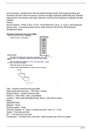 set cornerways; moulded hand rails and sawed stringer panels. Some great paneling and
woodwork are left in the front spaces. Cornice and edge cupboards additionally stay. Beaded
edge boards in the kitchen area walls. Bolection mould around fireplaces is replaced with late
mantels.
History -.
Source Original – Photo, b & w, 4 x 6 in.; Pre-printed kind, b & w, 11 x 8.5 in. with typescript.
Source Area – Connecticut State Library, State Archives, RG 033:28, WPA Records,
Architectural Study

Cheshire historical structure 028a




Title – Cheshire historical structure 028a.
Date Constructed (source) – 1792 (Terc. marker).
Original Owner – Charles Chauncy Hall.
Owner (c. 1935-1942) – Mrs. Lena Metzler.
Location – North side Wallingford Road, about 1 mile east of center.
Notes -.
DESCRIPTION.
Material – Wood.
Roofing system – Peak.
Chimney Type/No. of – Stone / outside stuccoed / main / 2; 1 in ell.
Height – Two tales and half.
Ell – 1-1/2 story ell to the north.
Fenestration – 9 window front; new sash. 4 light double hung. One 24 in gable.




                                                                                              2/3
 