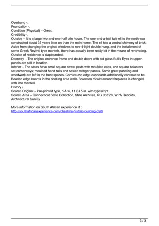 Overhang -.
                                   Foundation -.
                                   Condition (Physical) – Great.
                                   Credibility -.
                                   Outside – It is a large two-and-one-half tale house. The one-and-a-half tale ell to the north was
                                   constructed about 35 years later on than the main home. The ell has a central chimney of brick.
                                   Aside from changing the original windows to new 4-light double hung, and the installment of
                                   some Greek Revival type mantels, there has actually been really bit in the means of renovating.
                                   Outside of residence is clapboarded.
                                   Doorway – The original entrance frame and double doors with old glass Bull’s Eyes in upper
                                   panels are still in location.
                                   Interior – The stairs have small square newel posts with moulded caps, and square balusters
                                   set cornerways; moulded hand rails and sawed stringer panels. Some great paneling and
                                   woodwork are left in the front spaces. Cornice and edge cupboards additionally continue to be.
                                   Beaded edge boards in the cooking area walls. Bolection mould around fireplaces is changed
                                   with late mantels.
                                   History -.
                                   Source Original – Pre-printed type, b & w, 11 x 8.5 in. with typescript.
                                   Source Area – Connecticut State Collection, State Archives, RG 033:28, WPA Records,
                                   Architectural Survey

                                   More information on South African experience at :
                                   http://southafricanexperience.com/cheshire-historic-building-028/




                                                                                                                               3/3
Powered by TCPDF (www.tcpdf.org)
 