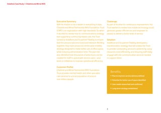 Vodafone Case Study | Cheshire and Wirral NHS




                                                Executive Summary                                        Challenge:
                                                With its mission to be a leader in everything it does,   As part of its drive for continuous improvement, the
                                                Cheshire and Wirral Partnership NHS Foundation Trust     Trust wanted to review how mobile technology could
                                                (CWP) is an organisation with high standards. So when    generate greater efficiencies and empower its
                                                it decided to review how its communications strategy     people to deliver a better level of service.
                                                was supporting community-based care, the Trust
                                                turned to Vodafone and its partner Flexility to ensure   Solution:
                                                that the process was structured and relevant. Working    Vodafone and its partner Flexility developed a
                                                together, they have produced a three-year mobility       transformation strategy that will enable the Trust
                                                strategy designed to make better use of office space,    to provide outstanding service to patients by using
                                                while reducing administration time. The plan has         resources more efficiently, and ensuring staff really
                                                also identified how thousands of extra hours can be      engage with the communication services needed
                                                created for staff to spend with service users – and      to support them.
                                                work on initiatives to improve operational efficiency.

                                                Customer Profile:
                                                Cheshire and Wirral Partnership NHS Foundation
                                                Trust provides mental health and other specialist
                                                                                                             Benefits:
                                                care services to a local population of around                • Plan to improve service delivery defined
                                                one million people.                                          • Potential for better use of space identified

                                                                                                             • User needs researched and confirmed

                                                                                                             • Long-term strategy established




                                                                                                         2
 