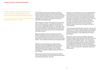 Vodafone Case Study | Cheshire and Wirral NHS




“That’s real return on investment for us –                           Challenge
                                                                     Across the National Health Service (NHS), a fundamental               Vodafone and its professional services partner Flexility devised
increasing face-to-face time with service                            change is taking place. Departments of all kinds are adapting         a comprehensive communications review to determine the
users, and cutting the administrative burden.”                       the way they work by bringing services closer to the community        Trust’s requirements for the next three years. Flexility used its
                                                                     – driven on by the overall desire to reduce hospital admissions,      online tool to survey staff to very quickly provide insight into
Janet King, Associate Director of Informatics, Cheshire and Wirral   make better use of resources and give service users more              how people work today, their unmet communication needs, the
Partnership NHS Foundation Trust (CWP)                               opportunity to be treated at home.                                    benefits from enablers they have in place, and readiness
                                                                                                                                           for change. This insight was used to determine the vision for
                                                                     “We’ve changed our culture in some ways, but as a whole we’re         how people should work in the future and investments
                                                                     still very tied to our locations,” says Janet. “And when you’ve       needed in people, processes and technology to achieve the
                                                                     got more than 2,700 people spread across 75 sites, there are          Trust’s objectives.
                                                                     lots of issues to address. One example is our clinical staff – they
                                                                     told us that the process for collecting data in the community is      “The process was highly professional,” says Janet. “We do a lot of
                                                                     inefficient, and then they spend too much time travelling back        surveys, but this one had an excellent response rate. Employees
                                                                     to the office to input it.”                                           could really see how they would benefit. We’ve done this the
                                                                                                                                           right way and that gives us a very reliable base from which to
                                                                     Against this background, the Trust decided to review how              move forward.”
                                                                     mobile technology could help to increase the amount of time
                                                                     its carers spend with service users. At the same time, it saw an      Following the research, Flexility and Vodafone developed a
                                                                     opportunity to free people from the need to work from one fixed       three-year mobility strategy based on priority needs. The report
                                                                     location – and so make more effective use of its property estate.     identifies four different types of worker – from home based
                                                                                                                                           to those that are in the office full time – and an overlay of the
                                                                     Solution                                                              technology and applications required to help those people be
                                                                     Vodafone is a long-standing partner to CWP, providing it              more collaborative and effective. Crucially, the strategy also
                                                                     with mobile voice, email on BlackBerry devices and mobile             includes what the trust will need in terms of set-up, training and
                                                                     broadband on laptops. Adding further value, Vodafone’s                support – as well as a proposal for managing the change to its
                                                                     Professional Services team is always on hand to provide               working culture.
                                                                     consultation on the latest innovative solutions and advice on
                                                                     future strategy.

                                                                     “When we discussed the review we were planning, Vodafone
                                                                     came up with an approach for making the exercise as structured
                                                                     and meaningful as possible,” says Janet.




                                                                                                                                           3
 