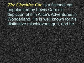 ●   The Cheshire Cat is a fictional cat
    popularized by Lewis Carroll's
    depiction of it in Alice's Adventures in
    Wonderland. He is well known for his
    distinctive mischievous grin, and he...
 