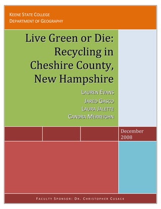 KEENE STATE COLLEGE
DEPARTMENT OF GEOGRAPHY


      Live Green or Die:
            Recycling in
       Cheshire County,
        New Hampshire
                              LAUREN EVANS
                               AUREN VANS
                               JARED GASCO
                                 ARED ASCO
                              LAURA JALETTE
                               AURA ALETTE
                          CANDRA MERREIIGHN
                           ANDRA ERRE GHN

                                                December
                                                2008




           FACULTY SPONSOR: DR. CHRISTOPHER CUSACK
 