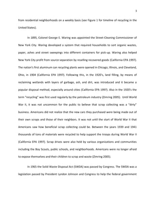 3


from residential neighborhoods on a weekly basis (see Figure 1 for timeline of recycling in the

United States).


       In 1895, Colonel George E. Waring was appointed the Street-Cleaning Commissioner of

New York City. Waring developed a system that required households to sort organic wastes,

paper, ashes and street sweepings into different containers for pick-up. Waring also helped

New York City profit from source separation by reselling recovered goods (California EPA 1997).

The nation’s first aluminum can recycling plants were opened in Chicago, Illinois, and Cleveland,

Ohio, in 1904 (California EPA 1997). Following this, in the 1920’s, land filling, by means of

reclaiming wetlands with layers of garbage, ash, and dirt, was introduced and it became a

popular disposal method, especially around cities (California EPA 1997). Also in the 1920’s the

term “recycling” was first used regularly by the petroleum industry (Zimring 2005). Until World

War II, it was not uncommon for the public to believe that scrap collecting was a “dirty”

business. Americans did not realize that the new cars they purchased were being made out of

their own scraps and those of their neighbors. It was not until the start of World War II that

Americans saw how beneficial scrap collecting could be. Between the years 1939 and 1941

thousands of tons of materials were recycled to help support the troops during World War II

(California EPA 1997). Scrap drives were also held by various organizations and communities

including the Boy Scouts, public schools, and neighborhoods. Americans were no longer afraid

to expose themselves and their children to scrap and waste (Zimring 2005).


       In 1965 the Solid Waste Disposal Act (SWDA) was passed by Congress. The SWDA was a

legislation passed by President Lyndon Johnson and Congress to help the federal government
 