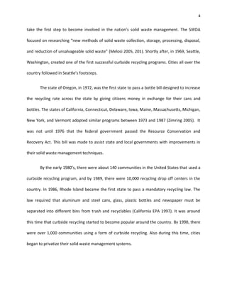 4


take the first step to become involved in the nation’s solid waste management. The SWDA

focused on researching “new methods of solid waste collection, storage, processing, disposal,

and reduction of unsalvageable solid waste” (Melosi 2005, 201). Shortly after, in 1969, Seattle,

Washington, created one of the first successful curbside recycling programs. Cities all over the

country followed in Seattle’s footsteps.


       The state of Oregon, in 1972, was the first state to pass a bottle bill designed to increase

the recycling rate across the state by giving citizens money in exchange for their cans and

bottles. The states of California, Connecticut, Delaware, Iowa, Maine, Massachusetts, Michigan,

New York, and Vermont adopted similar programs between 1973 and 1987 (Zimring 2005). It

was not until 1976 that the federal government passed the Resource Conservation and

Recovery Act. This bill was made to assist state and local governments with improvements in

their solid waste management techniques.


       By the early 1980’s, there were about 140 communities in the United States that used a

curbside recycling program, and by 1989, there were 10,000 recycling drop off centers in the

country. In 1986, Rhode Island became the first state to pass a mandatory recycling law. The

law required that aluminum and steel cans, glass, plastic bottles and newspaper must be

separated into different bins from trash and recyclables (California EPA 1997). It was around

this time that curbside recycling started to become popular around the country. By 1990, there

were over 1,000 communities using a form of curbside recycling. Also during this time, cities

began to privatize their solid waste management systems.
 