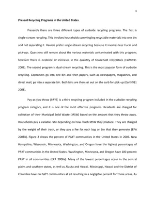 6


Present Recycling Programs in the United States


         Presently there are three different types of curbside recycling programs. The first is

single-stream recycling. This involves households commingling recyclable materials into one bin

and not separating it. Haulers prefer single-stream recycling because it involves less trucks and

pick-ups. Questions still remain about the various materials contaminated with this program;

however there is evidence of increases in the quantity of household recyclables (Earth911

2008). The second program is dual-stream recycling. This is the most popular form of curbside

recycling. Containers go into one bin and then papers, such as newspapers, magazines, and

direct mail, go into a separate bin. Both bins are then set out on the curb for pick-up (Earth911

2008).


         Pay-as-you throw (PAYT) is a third recycling program included in the curbside recycling

program category, and it is one of the most effective programs. Residents are charged for

collection of their Municipal Solid Waste (MSW) based on the amount that they throw away.

Households pay a variable rate depending on how much MSW they produce. They are charged

by the weight of their trash, or they pay a fee for each bag or bin that they generate (EPA

2008b). Figure 2 shows the percent of PAYT communities in the United States in 2006. New

Hampshire, Wisconsin, Minnesota, Washington, and Oregon have the highest percentages of

PAYT communities in the United States. Washington, Minnesota, and Oregon have 100 percent

PAYT in all communities (EPA 2008a). Many of the lowest percentages occur in the central

plains and southern states, as well as Alaska and Hawaii. Mississippi, Hawaii and the District of

Columbia have no PAYT communities at all resulting in a negligible percent for those areas. As
 