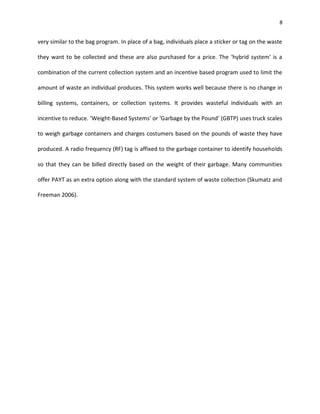 8


very similar to the bag program. In place of a bag, individuals place a sticker or tag on the waste

they want to be collected and these are also purchased for a price. The ‘hybrid system’ is a

combination of the current collection system and an incentive based program used to limit the

amount of waste an individual produces. This system works well because there is no change in

billing systems, containers, or collection systems. It provides wasteful individuals with an

incentive to reduce. ‘Weight-Based Systems’ or ‘Garbage by the Pound’ (GBTP) uses truck scales

to weigh garbage containers and charges costumers based on the pounds of waste they have

produced. A radio frequency (RF) tag is affixed to the garbage container to identify households

so that they can be billed directly based on the weight of their garbage. Many communities

offer PAYT as an extra option along with the standard system of waste collection (Skumatz and

Freeman 2006).
 