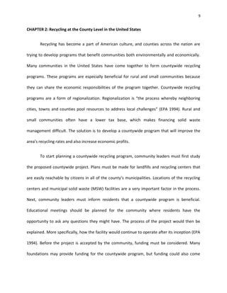 9


CHAPTER 2: Recycling at the County Level in the United States


       Recycling has become a part of American culture, and counties across the nation are

trying to develop programs that benefit communities both environmentally and economically.

Many communities in the United States have come together to form countywide recycling

programs. These programs are especially beneficial for rural and small communities because

they can share the economic responsibilities of the program together. Countywide recycling

programs are a form of regionalization. Regionalization is “the process whereby neighboring

cities, towns and counties pool resources to address local challenges” (EPA 1994). Rural and

small communities often have a lower tax base, which makes financing solid waste

management difficult. The solution is to develop a countywide program that will improve the

area’s recycling rates and also increase economic profits.


       To start planning a countywide recycling program, community leaders must first study

the proposed countywide project. Plans must be made for landfills and recycling centers that

are easily reachable by citizens in all of the county’s municipalities. Locations of the recycling

centers and municipal solid waste (MSW) facilities are a very important factor in the process.

Next, community leaders must inform residents that a countywide program is beneficial.

Educational meetings should be planned for the community where residents have the

opportunity to ask any questions they might have. The process of the project would then be

explained. More specifically, how the facility would continue to operate after its inception (EPA

1994). Before the project is accepted by the community, funding must be considered. Many

foundations may provide funding for the countywide program, but funding could also come
 