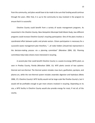 10


from the community, and plans would have to be made to be sure that funding would continue

through the years. After that, it is up to the community to stay involved in the program to

ensure that it is successful.


       Cheshire County could benefit from a variety of waste management programs. As

researched in the Cheshire County, New Hampshire Municipal Solid Waste Study, two different

programs could increase Cheshire County’s recycling participation. One of the plans involves a

coordinated effort between public and private sectors. Citizen participation is necessary for a

successful waste management plan therefore, “…all stake holders [should be] represented in

the decision-making process via a planning committee” (Monahan 2004, 10). Planning

committees help make citizens more interested in recycling.


       A second plan that could benefit Cheshire County is a waste-to-energy (WTE) plant, as

seen in Pinellas County, Florida (Monahan 2004, 11). WTE plants consist of two systems:

thermal and non-thermal. The thermal system includes mass burn, gasification, pyrolysis, and

plasma arc, while the non-thermal system includes anaerobic digestion and hydrolysis (Weitz

2008, 17). Cheshire County’s WTE facility would not be large scale like Pinellas County’s, but it

would still be profitable enough to get more citizens involved in recycling. Depending on its

size, a WTE facility in Cheshire County would also provide energy for most, if not all, of the

county.
 