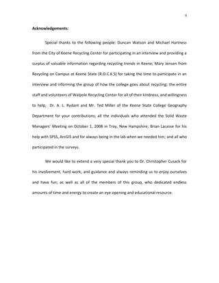 ii


Acknowledgements:


       Special thanks to the following people: Duncan Watson and Michael Hartness

from the City of Keene Recycling Center for participating in an interview and providing a

surplus of valuable information regarding recycling trends in Keene; Mary Jensen from

Recycling on Campus at Keene State (R.O.C.K.S) for taking the time to participate in an

interview and informing the group of how the college goes about recycling; the entire

staff and volunteers of Walpole Recycling Center for all of their kindness, and willingness

to help, Dr. A. L. Rydant and Mr. Ted Miller of the Keene State College Geography

Department for your contributions; all the individuals who attended the Solid Waste

Managers’ Meeting on October 1, 2008 in Troy, New Hampshire; Brian Lacasse for his

help with SPSS, ArcGIS and for always being in the lab when we needed him; and all who

participated in the surveys.


       We would like to extend a very special thank you to Dr. Christopher Cusack for

his involvement, hard work, and guidance and always reminding us to enjoy ourselves

and have fun; as well as all of the members of this group, who dedicated endless

amounts of time and energy to create an eye-opening and educational resource.
 