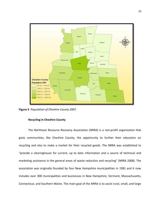 13




Figure 5 Population of Cheshire County 2007.


       Recycling in Cheshire County


       The Northeast Resource Recovery Association (NRRA) is a non-profit organization that

gives communities, like Cheshire County, the opportunity to further their education on

recycling and also to make a market for their recycled goods. The NRRA was established to

“provide a clearinghouse for current, up to date information and a source of technical and

marketing assistance in the general areas of waste reduction and recycling” (NRRA 2008). The

association was originally founded by four New Hampshire municipalities in 1981 and it now

includes over 300 municipalities and businesses in New Hampshire, Vermont, Massachusetts,

Connecticut, and Southern Maine. The main goal of the NRRA is to assist rural, small, and large
 