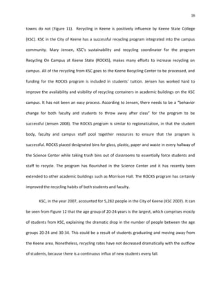 16


towns do not (Figure 11). Recycling in Keene is positively influence by Keene State College

(KSC). KSC in the City of Keene has a successful recycling program integrated into the campus

community. Mary Jensen, KSC’s sustainability and recycling coordinator for the program

Recycling On Campus at Keene State (ROCKS), makes many efforts to increase recycling on

campus. All of the recycling from KSC goes to the Keene Recycling Center to be processed, and

funding for the ROCKS program is included in students’ tuition. Jensen has worked hard to

improve the availability and visibility of recycling containers in academic buildings on the KSC

campus. It has not been an easy process. According to Jensen, there needs to be a “behavior

change for both faculty and students to throw away after class” for the program to be

successful (Jensen 2008). The ROCKS program is similar to regionalization, in that the student

body, faculty and campus staff pool together resources to ensure that the program is

successful. ROCKS placed designated bins for glass, plastic, paper and waste in every hallway of

the Science Center while taking trash bins out of classrooms to essentially force students and

staff to recycle. The program has flourished in the Science Center and it has recently been

extended to other academic buildings such as Morrison Hall. The ROCKS program has certainly

improved the recycling habits of both students and faculty.


       KSC, in the year 2007, accounted for 5,282 people in the City of Keene (KSC 2007). It can

be seen from Figure 12 that the age group of 20-24 years is the largest, which comprises mostly

of students from KSC, explaining the dramatic drop in the number of people between the age

groups 20-24 and 30-34. This could be a result of students graduating and moving away from

the Keene area. Nonetheless, recycling rates have not decreased dramatically with the outflow

of students, because there is a continuous influx of new students every fall.
 