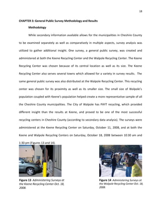 18


CHAPTER 3: General Public Survey Methodology and Results

       Methodology

       While secondary information available allows for the municipalities in Cheshire County

to be examined separately as well as comparatively in multiple aspects, survey analysis was

utilized to gather additional insight. One survey, a general public survey, was created and

administered at both the Keene Recycling Center and the Walpole Recycling Center. The Keene

Recycling Center was chosen because of its central location as well as its size. The Keene

Recycling Center also serves several towns which allowed for a variety in survey results. The

same general public survey was also distributed at the Walpole Recycling Center. This recycling

center was chosen for its proximity as well as its smaller size. The small size of Walpole’s

population coupled with Keene’s population helped create a more representative sample of all

the Cheshire County municipalities. The City of Walpole has PAYT recycling, which provided

different insight than the results at Keene, and proved to be one of the most successful

recycling centers in Cheshire County (according to secondary data analysis). The surveys were

administered at the Keene Recycling Center on Saturday, October 11, 2008, and at both the

Keene and Walpole Recycling Centers on Saturday, October 18, 2008 between 10:30 am and

1:30 pm (Figures 13 and 14).




Figure 13 Administering Surveys at                            Figure 14 Administering Surveys at
the Keene Recycling Center Oct. 18,                           the Walpole Recycling Center Oct. 18,
2008.                                                         2008.
 