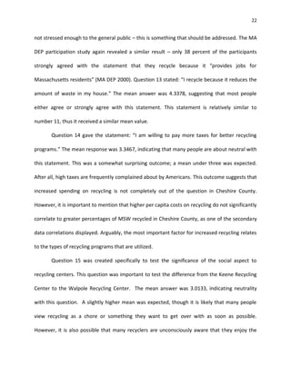 22


not stressed enough to the general public – this is something that should be addressed. The MA

DEP participation study again revealed a similar result – only 38 percent of the participants

strongly agreed with the statement that they recycle because it “provides jobs for

Massachusetts residents” (MA DEP 2000). Question 13 stated: “I recycle because it reduces the

amount of waste in my house.” The mean answer was 4.3378, suggesting that most people

either agree or strongly agree with this statement. This statement is relatively similar to

number 11, thus it received a similar mean value.

       Question 14 gave the statement: “I am willing to pay more taxes for better recycling

programs.” The mean response was 3.3467, indicating that many people are about neutral with

this statement. This was a somewhat surprising outcome; a mean under three was expected.

After all, high taxes are frequently complained about by Americans. This outcome suggests that

increased spending on recycling is not completely out of the question in Cheshire County.

However, it is important to mention that higher per capita costs on recycling do not significantly

correlate to greater percentages of MSW recycled in Cheshire County, as one of the secondary

data correlations displayed. Arguably, the most important factor for increased recycling relates

to the types of recycling programs that are utilized.

       Question 15 was created specifically to test the significance of the social aspect to

recycling centers. This question was important to test the difference from the Keene Recycling

Center to the Walpole Recycling Center. The mean answer was 3.0133, indicating neutrality

with this question. A slightly higher mean was expected, though it is likely that many people

view recycling as a chore or something they want to get over with as soon as possible.

However, it is also possible that many recyclers are unconsciously aware that they enjoy the
 
