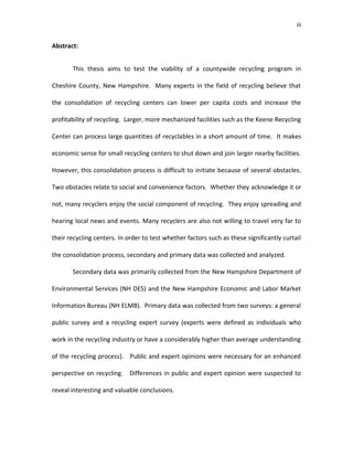 iii


Abstract:


       This thesis aims to test the viability of a countywide recycling program in

Cheshire County, New Hampshire. Many experts in the field of recycling believe that

the consolidation of recycling centers can lower per capita costs and increase the

profitability of recycling. Larger, more mechanized facilities such as the Keene Recycling

Center can process large quantities of recyclables in a short amount of time. It makes

economic sense for small recycling centers to shut down and join larger nearby facilities.

However, this consolidation process is difficult to initiate because of several obstacles.

Two obstacles relate to social and convenience factors. Whether they acknowledge it or

not, many recyclers enjoy the social component of recycling. They enjoy spreading and

hearing local news and events. Many recyclers are also not willing to travel very far to

their recycling centers. In order to test whether factors such as these significantly curtail

the consolidation process, secondary and primary data was collected and analyzed.

       Secondary data was primarily collected from the New Hampshire Department of

Environmental Services (NH DES) and the New Hampshire Economic and Labor Market

Information Bureau (NH ELMB). Primary data was collected from two surveys: a general

public survey and a recycling expert survey (experts were defined as individuals who

work in the recycling industry or have a considerably higher than average understanding

of the recycling process). Public and expert opinions were necessary for an enhanced

perspective on recycling. Differences in public and expert opinion were suspected to

reveal interesting and valuable conclusions.
 