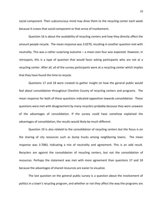 23


social component. Their subconscious mind may drive them to the recycling center each week

because it craves that social component or that sense of involvement.

       Question 16 is about the availability of recycling centers and how they directly affect the

amount people recycle. The mean response was 3.0270, resulting in another question met with

neutrality. This was a rather surprising outcome – a mean over four was expected. However, in

retrospect, this is a type of question that would favor asking participants who are not at a

recycling center. After all, all of the survey participants were at a recycling center which implies

that they have found the time to recycle.

       Questions 17 and 18 were created to gather insight on how the general public would

feel about consolidation throughout Cheshire County of recycling centers and programs. The

mean response for both of these questions indicated opposition towards consolidation. These

questions were met with disagreement by many recyclers probably because they were unaware

of the advantages of consolidation. If the survey could have somehow explained the

advantages of consolidation, the results would likely be much different.

       Question 19 is also related to the consolidation of recycling centers but the focus is on

the sharing of city resources such as dump trucks among neighboring towns.               The mean

response was 3.7083, indicating a mix of neutrality and agreement. This is an odd result.

Recyclers are against the consolidation of recycling centers, but not the consolidation of

resources. Perhaps the statement was met with more agreement than questions 17 and 18

because the advantages of shared resources are easier to visualize.

       The last question on the general public survey is a question about the involvement of

politics in a town’s recycling program, and whether or not they affect the way the programs are
 