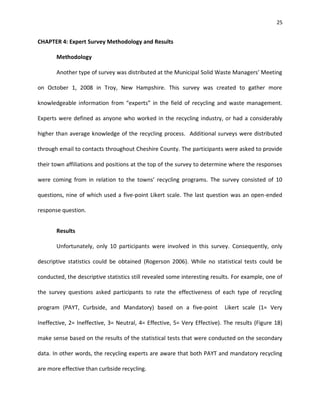 25


CHAPTER 4: Expert Survey Methodology and Results

       Methodology

       Another type of survey was distributed at the Municipal Solid Waste Managers’ Meeting

on October 1, 2008 in Troy, New Hampshire. This survey was created to gather more

knowledgeable information from “experts” in the field of recycling and waste management.

Experts were defined as anyone who worked in the recycling industry, or had a considerably

higher than average knowledge of the recycling process. Additional surveys were distributed

through email to contacts throughout Cheshire County. The participants were asked to provide

their town affiliations and positions at the top of the survey to determine where the responses

were coming from in relation to the towns’ recycling programs. The survey consisted of 10

questions, nine of which used a five-point Likert scale. The last question was an open-ended

response question.


       Results

       Unfortunately, only 10 participants were involved in this survey. Consequently, only

descriptive statistics could be obtained (Rogerson 2006). While no statistical tests could be

conducted, the descriptive statistics still revealed some interesting results. For example, one of

the survey questions asked participants to rate the effectiveness of each type of recycling

program (PAYT, Curbside, and Mandatory) based on a five-point             Likert scale (1= Very

Ineffective, 2= Ineffective, 3= Neutral, 4= Effective, 5= Very Effective). The results (Figure 18)

make sense based on the results of the statistical tests that were conducted on the secondary

data. In other words, the recycling experts are aware that both PAYT and mandatory recycling

are more effective than curbside recycling.
 