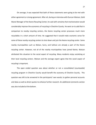 27


       On average, it was expected that both of these statements were going to be met with

either agreement or strong agreement. After all, during an interview with Duncan Watson, Solid

Waste Manager of the Keene Recycling Center, he said with certainty that mechanization would

considerably improve the economics of recycling in Cheshire County. He went on to add that in

comparison to nearby recycling centers, the Keene recycling center processes much more

recyclables in a short amount of time. He suggested that it would make economic sense for

some of these nearby recycling centers to shut down and join the Keene recycling center. Some

nearby municipalities such as Nelson, Surry, and Sullivan are already a part of the Keene

recycling center. However, not all of the nearby municipalities have joined Keene; Watson

attributed this situation to the social aspect of recycling. Many residents enjoy socializing at

their local recycling centers. Watson and the average expert agree that the social aspect of

recycling is important.

       The open ended question was about whether or not a consolidated (countywide)

recycling program in Cheshire County would benefit the economy of Cheshire County. This

question was left to be answered in the participants’ own words; to gather personal accounts

and ideas as well as direct quotes to enhance further research. An additional comments section

was also included at the bottom.
 