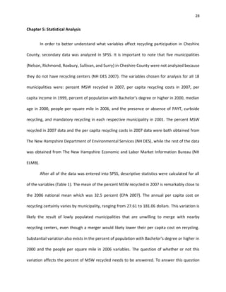 28


Chapter 5: Statistical Analysis


         In order to better understand what variables affect recycling participation in Cheshire

County, secondary data was analyzed in SPSS. It is important to note that five municipalities

(Nelson, Richmond, Roxbury, Sullivan, and Surry) in Cheshire County were not analyzed because

they do not have recycling centers (NH DES 2007). The variables chosen for analysis for all 18

municipalities were: percent MSW recycled in 2007, per capita recycling costs in 2007, per

capita income in 1999, percent of population with Bachelor’s degree or higher in 2000, median

age in 2000, people per square mile in 2006, and the presence or absence of PAYT, curbside

recycling, and mandatory recycling in each respective municipality in 2001. The percent MSW

recycled in 2007 data and the per capita recycling costs in 2007 data were both obtained from

The New Hampshire Department of Environmental Services (NH DES), while the rest of the data

was obtained from The New Hampshire Economic and Labor Market Information Bureau (NH

ELMB).

         After all of the data was entered into SPSS, descriptive statistics were calculated for all

of the variables (Table 1). The mean of the percent MSW recycled in 2007 is remarkably close to

the 2006 national mean which was 32.5 percent (EPA 2007). The annual per capita cost on

recycling certainly varies by municipality, ranging from 27.61 to 181.06 dollars. This variation is

likely the result of lowly populated municipalities that are unwilling to merge with nearby

recycling centers, even though a merger would likely lower their per capita cost on recycling.

Substantial variation also exists in the percent of population with Bachelor’s degree or higher in

2000 and the people per square mile in 2006 variables. The question of whether or not this

variation affects the percent of MSW recycled needs to be answered. To answer this question
 