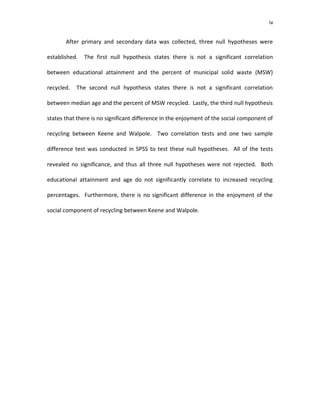 iv


       After primary and secondary data was collected, three null hypotheses were

established.   The first null hypothesis states there is not a significant correlation

between educational attainment and the percent of municipal solid waste (MSW)

recycled.   The second null hypothesis states there is not a significant correlation

between median age and the percent of MSW recycled. Lastly, the third null hypothesis

states that there is no significant difference in the enjoyment of the social component of

recycling between Keene and Walpole. Two correlation tests and one two sample

difference test was conducted in SPSS to test these null hypotheses. All of the tests

revealed no significance, and thus all three null hypotheses were not rejected. Both

educational attainment and age do not significantly correlate to increased recycling

percentages. Furthermore, there is no significant difference in the enjoyment of the

social component of recycling between Keene and Walpole.
 
