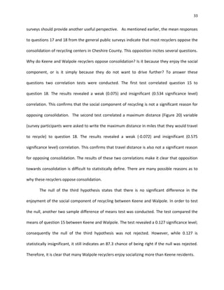 33


surveys should provide another useful perspective. As mentioned earlier, the mean responses

to questions 17 and 18 from the general public surveys indicate that most recyclers oppose the

consolidation of recycling centers in Cheshire County. This opposition incites several questions.

Why do Keene and Walpole recyclers oppose consolidation? Is it because they enjoy the social

component, or is it simply because they do not want to drive further? To answer these

questions two correlation tests were conducted. The first test correlated question 15 to

question 18. The results revealed a weak (0.075) and insignificant (0.534 significance level)

correlation. This confirms that the social component of recycling is not a significant reason for

opposing consolidation. The second test correlated a maximum distance (Figure 20) variable

(survey participants were asked to write the maximum distance in miles that they would travel

to recycle) to question 18. The results revealed a weak (-0.072) and insignificant (0.575

significance level) correlation. This confirms that travel distance is also not a significant reason

for opposing consolidation. The results of these two correlations make it clear that opposition

towards consolidation is difficult to statistically define. There are many possible reasons as to

why these recyclers oppose consolidation.

       The null of the third hypothesis states that there is no significant difference in the

enjoyment of the social component of recycling between Keene and Walpole. In order to test

the null, another two sample difference of means test was conducted. The test compared the

means of question 15 between Keene and Walpole. The test revealed a 0.127 significance level;

consequently the null of the third hypothesis was not rejected. However, while 0.127 is

statistically insignificant, it still indicates an 87.3 chance of being right if the null was rejected.

Therefore, it is clear that many Walpole recyclers enjoy socializing more than Keene residents.
 