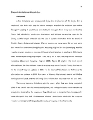 36


Chapter 6: Limitations and Conclusions

       Limitations

       A few limitations were encountered during the development of this thesis. Only a

handful of solid waste and recycling center managers attended the Municipal Solid Waste

Managers’ Meeting. It would have been helpful if managers from every town in Cheshire

County had attended to obtain more information and opinions on recycling issues in the

county. Another major limitation was the lack of current information from the towns in

Cheshire County. Data varied between different sources, and many towns did not have up to

date information on their recycling programs. Recycling programs are always changing. Keene’s

recycling program provides an example of the ever-changing nature of recycling. In 2001, Keene

had a mandatory recycling program (NH ELMB 2001), but in 2002, the program was no longer

mandatory (Governor’s Recycling Program 2002). Figure 23 displays the most recent

information on the three different types of recycling programs in Cheshire County. Information

for the town of Troy was updated in 2005. For the towns of Winchester and Richmond, the

information was updated in 2007. The towns of Roxbury, Marlborough, Keene and Marlow

were updated in 2008, and the remaining towns’ information was used from the year 2002.

       There were also some limitations with the surveys when they were being conducted.

Some of the surveys were not filled out completely, and some participants either did not have

enough time to complete the surveys, or they did not want to complete them. Consequently,

some participants may have circled random answers. Despite these limitations, the study still

revealed some important findings about the status of recycling in Cheshire County.
 