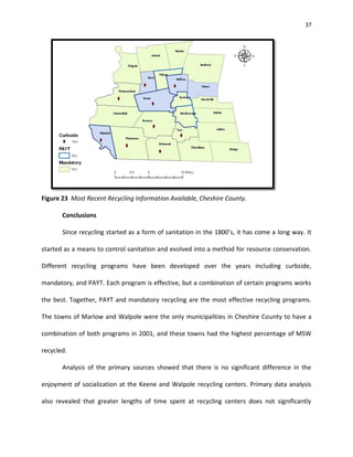 37




Figure 23 Most Recent Recycling Information Available, Cheshire County.

       Conclusions

       Since recycling started as a form of sanitation in the 1800’s, it has come a long way. It

started as a means to control sanitation and evolved into a method for resource conservation.

Different recycling programs have been developed over the years including curbside,

mandatory, and PAYT. Each program is effective, but a combination of certain programs works

the best. Together, PAYT and mandatory recycling are the most effective recycling programs.

The towns of Marlow and Walpole were the only municipalities in Cheshire County to have a

combination of both programs in 2001, and these towns had the highest percentage of MSW

recycled.

       Analysis of the primary sources showed that there is no significant difference in the

enjoyment of socialization at the Keene and Walpole recycling centers. Primary data analysis

also revealed that greater lengths of time spent at recycling centers does not significantly
 