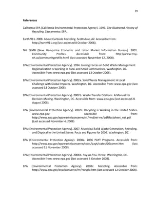 39


References

California EPA (California Environmental Protection Agency). 1997. The Illustrated History of
        Recycling. Sacramento: EPA.

Earth 911. 2008. About Curbside Recycling. Scottsdale, AZ. Accessible from:
       http://earth911.org (last accessed 8 October 2008).

NH ELMB (New Hampshire Economic and Labor Market Information Bureau). 2001.
     Community        Profiles.        Accessible     from:         http://www.troy-
     nh.us/communityprofile.html (last accessed November 12, 2008).

EPA (Environmental Protection Agency). 1994. Joining Forces on Solid Waste Management:
       Regionalization Is Working in Rural and Small Communities. Washington, DC.
       Accessible from: www.epa.gov (last accessed 13 October 2008).

EPA (Environmental Protection Agency). 2002a. Solid Waste Management: A Local
       Challenge with Global Impacts. Washington, DC. Accessible from: www.epa.gov (last
       accessed 13 October 2008).

EPA (Environmental Protection Agency). 2002b. Waste Transfer Stations: A Manual for
       Decision-Making. Washington, DC. Accessible from: www.epa.gov (last accessed 21
       August 2008).

EPA (Environmental Protection Agency). 2002c. Recycling is Working in the United States.
       www.epa.gov.                           Accessible                          from:
       http://www.epa.gov/epawaste/conserve/rrr/rmd/rei-rw/pdf/factsheet_nat.pdf
       (Last accessed November 4, 2008)

EPA (Environmental Protection Agency). 2007. Municipal Solid Waste Generation, Recycling,
       and Disposal in the United States: Facts and Figures for 2006. Washington, DC.

EPA (Environmental Protection Agency). 2008a. 2006 PAYT Programs. Accessible from:
      http://www.epa.gov/epawaste/conserve/tools/payt/states/06comm.htm        (last
      accessed 11 November 2008).

EPA (Environmental Protection Agency). 2008b. Pay-As-You-Throw. Washington, DC.
       Accessible from: www.epa.gov (last accessed 5 October 2008).

EPA   (Environmental Protection Agency). 2008c. Recycling. Accessible from:
       http://www.epa.gov/osw/conserve/rrr/recycle.htm (last accessed 12 October 2008).
 