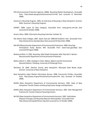 40


EPA (Environmental Protection Agency). 2008d. Recycling Market Development. Accessible
       from: http://www.epa.gov/osw/conserve/rrr/rmd/ (last accessed 11 November
       2008).

Governor’s Recycling Program. 2002. An Overview of Recycling in New Hampshire: Summer
      2002. Governor’s Recycling Program.

GRANIT. 2008. Layers by Data Category. Accessible from: www.granit.unh.edu (last
      accessed 16 October 2008).

Jensen, Mary. 2008. Informative Recycling Interview. October 16.

KSC (Keene State College). 2007. Quick Facts for 2008-09 Academic Year. Accessible from:
       http://www.keene.edu/aboutksc/ (last accessed 02 December 2008).

MA DEP (Massachusetts Department of Environmental Protection). 2000. Recycling
     Participation Study. Boston, MA. Accessible from: www.mass.gov/dep/ (last
     accessed 20 August 2008).

McKenzie-Mohr, D. 2002. Recycling: Why People Participate; Why They Don’t. Boston:
     Massachusetts Department of Environmental Protection.

Melosi, Martin V. 2005. Garbage in Cities: Refuse, Reform and the Environment
       (Revised Edition). Pittsburg: University of Pittsburgh Press.

Monahan, M. 2004. Cheshire County, New Hampshire: Municipal Solid Waste Study.
     Durham: University of New Hampshire.

New Hampshire Labor Market Information Bureau. 2008. Community Profiles. Accessible
     from: http://www.nh.gov/nhes/elmi/communpro.htm (last accessed 14 October
     2008).

NHDES (New Hampshire Department of Environmental Services). 2001. State of New
     Hampshire Transfer Station and Recycling Center Design and Operations

NHDES (New Hampshire Department of Environmental Services). 2001. Best Management
      Practices for Transfer Stations/ Recycling Centers

NH DES (New Hampshire Department of Environmental Services). 2007. Solid Waste
      Disposal Tonnages and Recycling Rates for Municipalities. Accessible from:
      http://www.keenepubliclibrary.org/ (last accessed on 15 October 2008).
 