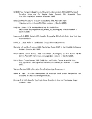 41


NH DES (New Hampshire Department of Environmental Services). 2008. 2007 Municipal
      Recycling Rates and Per Capita Costs. Concord, NH. Accessible from:
      http://des.nh.gov (last accessed 8 October 2008).

NRRA (Northeast Resource Recovery Association). 2008. Accessible from:
      http://www.nrra.net/index.html (last accessed 14 October 2008).

Recycling Centers. 2008. History of Recycling. Accessible from:
        http://www.recyclingcenters.org/history_of_recycling.php (last accessed on 15
       October 2008).

Rogerson, P. A. 2006. Statistical Methods for Geography: A Student’s Guide. New York: Sage
      Publications Ltd.

Sclove, S. L. 2001. Notes on Likert Scales. Chicago: University of Illinois.

Skumatz, L.A. and D.J. Freeman. 2006. Pay As You Throw (PAYT) in the US: 2006 Update and
      Analyses. Superior, CO: SERA.

United States Census Bureau. 2006. Fact Sheets. Washington, DC: U.S. Bureau of the
       Census. Accessible from: www.census.gov (last accessed 14 October 2008).

United States Census Bureau. 2008. Quick Facts on Cheshire County. Accessible from:
       http://quickfacts.census.gov/qfd/states/33/33005.html (last accessed 15 October
       2008).

Watson, Duncan. 2008. Informative Recycling Interview. September 4.

Weitz, K. 2008. Life Cycle Management of Municipal Solid Waste: Perspectives and
       Tradeoffs. RTI (Research Triangle Institute).

Zimring, C. A. 2005. Cash for Your Trash: Scrap Recycling in America. Piscataway: Rutgers
       University Press.
 