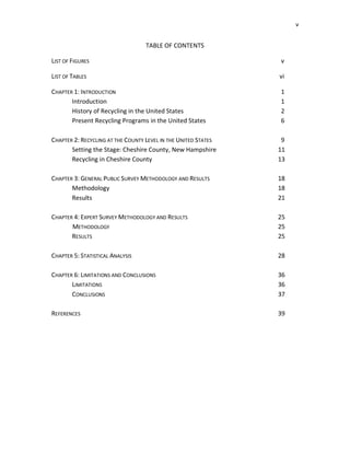 v


                                  TABLE OF CONTENTS

LIST OF FIGURES                                                 v

LIST OF TABLES                                                  vi

CHAPTER 1: INTRODUCTION                                         1
       Introduction                                             1
       History of Recycling in the United States                2
       Present Recycling Programs in the United States          6

CHAPTER 2: RECYCLING AT THE COUNTY LEVEL IN THE UNITED STATES    9
       Setting the Stage: Cheshire County, New Hampshire        11
       Recycling in Cheshire County                             13

CHAPTER 3: GENERAL PUBLIC SURVEY METHODOLOGY AND RESULTS        18
       Methodology                                              18
       Results                                                  21

CHAPTER 4: EXPERT SURVEY METHODOLOGY AND RESULTS                25
       METHODOLOGY                                              25
       RESULTS                                                  25

CHAPTER 5: STATISTICAL ANALYSIS                                 28

CHAPTER 6: LIMITATIONS AND CONCLUSIONS                          36
       LIMITATIONS                                              36
       CONCLUSIONS                                              37

REFERENCES                                                      39
 