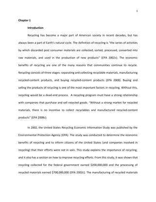 1


Chapter 1

       Introduction

       Recycling has become a major part of American society in recent decades, but has

always been a part of Earth’s natural cycle. The definition of recycling is “the series of activities

by which discarded post consumer materials are collected, sorted, processed, converted into

raw materials, and used in the production of new products” (EPA 2002c). The economic

benefits of recycling are one of the many reasons that communities continue to recycle.

Recycling consists of three stages: separating and collecting recyclable materials, manufacturing

recycled-content products, and buying recycled-content products (EPA 2008). Buying and

selling the products of recycling is one of the most important factors in recycling. Without this,

recycling would be a dead-end process. A recycling program must have a strong relationship

with companies that purchase and sell recycled goods. “Without a strong market for recycled

materials, there is no incentive to collect recyclables and manufactured recycled-content

products” (EPA 2008c).


       In 2002, the United States Recycling Economic Information Study was published by the

Environmental Protection Agency (EPA). The study was conducted to determine the economic

benefits of recycling and to inform citizens of the United States (and companies involved in

recycling) that their efforts were not in vain. This study explains the importance of recycling,

and it also has a section on how to improve recycling efforts. From this study, it was shown that

recycling collected for the federal government earned $200,000,000 and the processing of

recycled materials earned $700,000,000 (EPA 2002c). The manufacturing of recycled materials
 