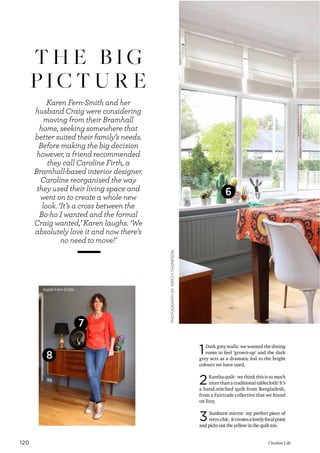 120 Cheshire Life
T H E B I G
P I C T U R E
Karen Fern-Smith and her
husband Craig were considering
moving from their Bramhall
home, seeking somewhere that
better suited their family’s needs.
Before making the big decision
however, a friend recommended
they call Caroline Firth, a
Bramhall-based interior designer.
Caroline reorganised the way
they used their living space and
went on to create a whole new
look. ‘It’s a cross between the
Bo-ho I wanted and the formal
Craig wanted,’ Karen laughs. ‘We
absolutely love it and now there’s
no need to move!’
PHOTOGRAPHYBYKIRSTYTHOMPSON
1Dark grey walls: we wanted the dining
room to feel ‘grown-up’ and the dark
grey acts as a dramatic foil to the bright
colours we have used.
2Kantha quilt: we think this is so much
nicer than a traditional tablecloth! It’s
a hand-stitched quilt from Bangladesh,
from a Fairtrade collective that we found
on Etsy.
3Sunburst mirror: my perfect piece of
retro-chic. Itcreatesalovelyfocalpoint
and picks out the yellow in the quilt too.
Karen Fern-Smith
7
6
8
 