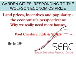 GARDEN CITIES: RESPONDING TO THE
WOLFSON ECONOMICS PRIZE

Land prices, incentives and popularity the economist's perspective: or
Why we really need more houses
Paul Cheshire: LSE & SERC
28th Jan 2014

 