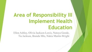 Area of Responsibility III
Implement Health
Education
Ellen Ashley, Olivia Jackson-Lewis, Natoya Goode,
Tia Jackson, Branda Mlo, Nakia Martin-Wright

 