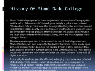 History Of Miami Dade College


Miami Dade College opened its doors in 1960 amid the transition of desegregation
and the influx of thousands of Cuban refugees. Initially, 1,428 students entered
"Chicken Coop College," nicknamed for the original buildings that were transformed
into classrooms. Dade County Junior College, as it was then known, was open to any
county resident who had graduated from high school. The student body included
the seven black students who made Dade County Junior the first integrated junior
college in Florida.



The downtown campus, later to be re-named for one of the College's founders,
Mitchell Wolfson, was born in 1970.The Medical Center Campus came into being in
1977, and bilingual studies became a full-fledged division in 1979, with more than
2,000 students enrolled in outreach centers in the Little Havana area. These centers
would soon become the InterAmerican Center, the largest bilingual facility in all of
higher education.



By the 1983-84 academic year, the effects of a changing community were reflected
at the College. Thirty percent – nearly 18,000 students – were immigrants or
refugees, and 46 percent reported that English was not their native language.
Almost two-thirds of Miami Dade students were minorities and 56 percent were

 