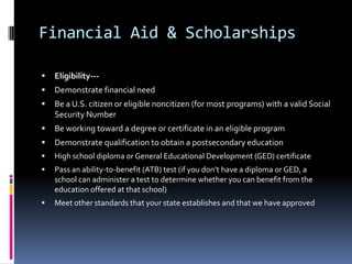 Financial Aid & Scholarships


Eligibility---



Demonstrate financial need



Be a U.S. citizen or eligible noncitizen (for most programs) with a valid Social
Security Number



Be working toward a degree or certificate in an eligible program



Demonstrate qualification to obtain a postsecondary education



High school diploma or General Educational Development (GED) certificate



Pass an ability-to-benefit (ATB) test (if you don’t have a diploma or GED, a
school can administer a test to determine whether you can benefit from the
education offered at that school)



Meet other standards that your state establishes and that we have approved

 