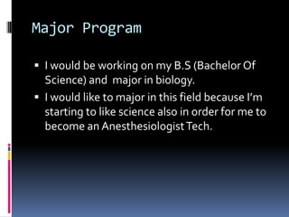 Major Program
 I would be working on my B.S (Bachelor Of

Science) and major in biology.
 I would like to major in this field because I’m
starting to like science also in order for me to
become an Anesthesiologist Tech.

 