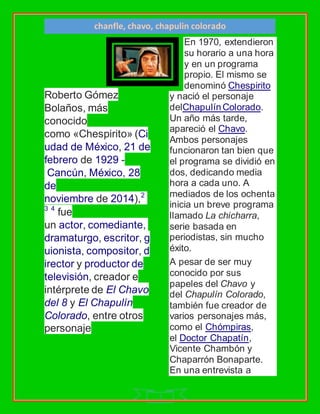 chanfle, chavo, chapulin colorado
1
Roberto Gómez
Bolaños, más
conocido
como «Chespirito» (Ci
udad de México, 21 de
febrero de 1929 -
Cancún, México, 28
de
noviembre de 2014),2
3 4
fue
un actor, comediante,
dramaturgo, escritor, g
uionista, compositor, d
irector y productor de
televisión, creador e
intérprete de El Chavo
del 8 y El Chapulín
Colorado, entre otros
personaje
En 1970, extendieron
su horario a una hora
y en un programa
propio. El mismo se
denominó Chespirito
y nació el personaje
delChapulín Colorado.
Un año más tarde,
apareció el Chavo.
Ambos personajes
funcionaron tan bien que
el programa se dividió en
dos, dedicando media
hora a cada uno. A
mediados de los ochenta
inicia un breve programa
llamado La chicharra,
serie basada en
periodistas, sin mucho
éxito.
A pesar de ser muy
conocido por sus
papeles del Chavo y
del Chapulín Colorado,
también fue creador de
varios personajes más,
como el Chómpiras,
el Doctor Chapatín,
Vicente Chambón y
Chaparrón Bonaparte.
En una entrevista a
 