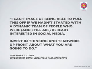 “I CAN’T IMAGE US BEING ABLE TO PULL
THIS OFF IF WE HADN’T STARTED WITH
A DYNAMIC TEAM OF PEOPLE WHO
WERE (AND STILL ARE) ALREADY
INTERESTED IN SOCIAL MEDIA.

INVEST IN THINKING AND TEAMWORK
UP FRONT ABOUT WHAT YOU ARE
GOING TO DO.”

—HEATHER SULLIVAN
DIRECTOR OF COMMUNICATIONS AND MARKETING


                                           mStoner Blog, October 28, 2009
 