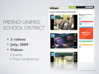FRESNO UNIFIED
SCHOOL DISTRICT

 • 3 videos
 • July, 2009
 • Videos
   ✓ Events
   ✓ Press conferences



                         http://vimeo.com/channels/ten
 