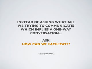 INSTEAD OF ASKING WHAT ARE
WE TRYING TO COMMUNICATE?
  WHICH IMPLIES A ONE-WAY
      CONVERSATION...

          ASK
  HOW CAN WE FACILITATE?

         —DAVID ARMANO
 