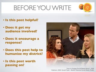 BEFORE YOU WRITE
•   Is this post helpful?

•   Does it get my
    audience involved?

•   Does it encourage a
    response?

•   Does this post help to
    humanize my district?

•   Is this post worth
    passing on?
                                                   “How to Engage Social Media Moms”, 2009
                             Edelman, 2009: Social Pulpit - Barack Obamas Social Media Toolkit
 